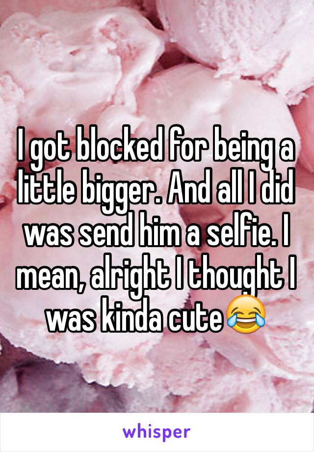 I got blocked for being a little bigger. And all I did was send him a selfie. I mean, alright I thought I was kinda cute😂