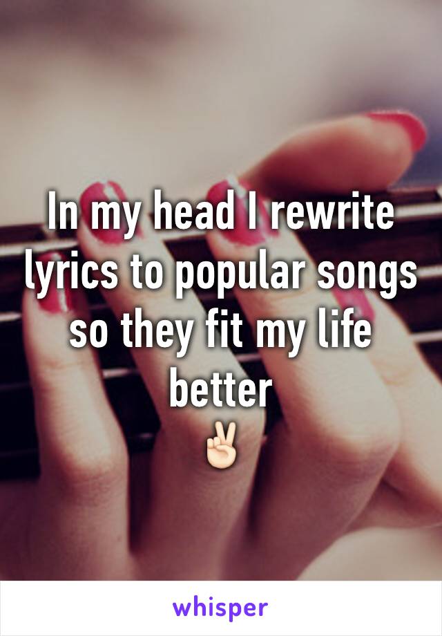 In my head I rewrite lyrics to popular songs so they fit my life better 
✌🏻️