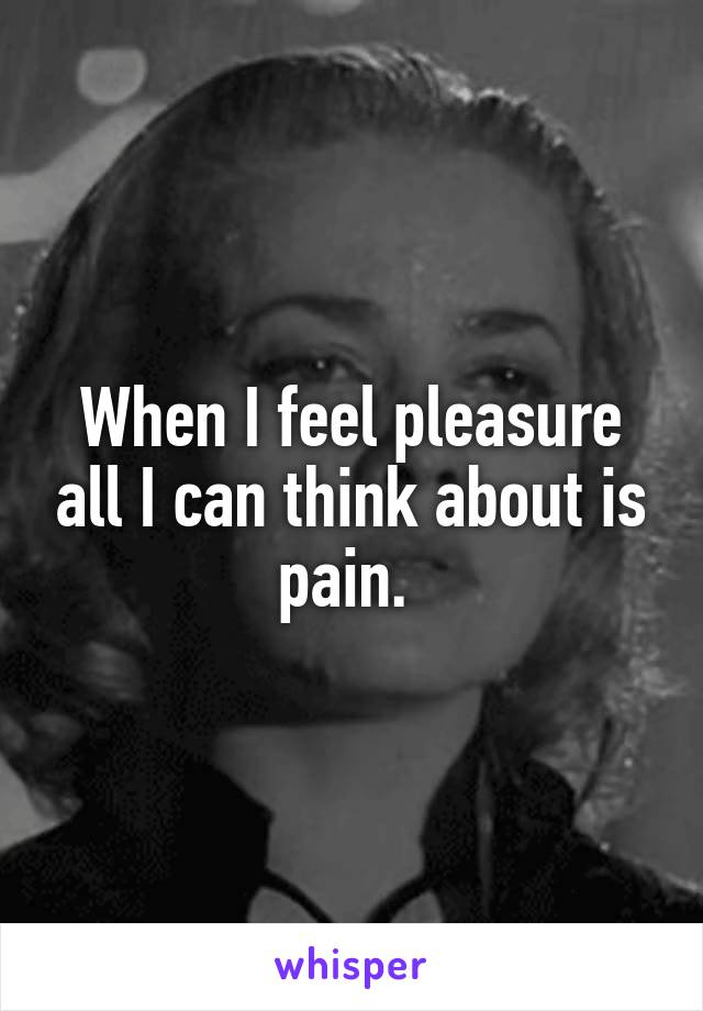 When I feel pleasure all I can think about is pain. 