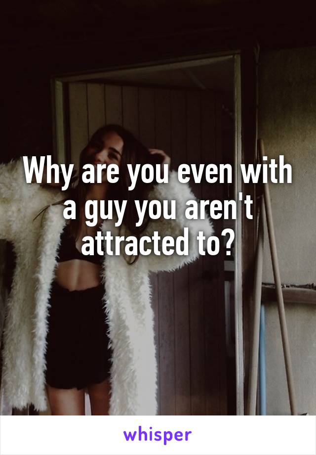 Why are you even with a guy you aren't attracted to?
