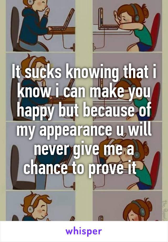 It sucks knowing that i know i can make you happy but because of my appearance u will never give me a chance to prove it  