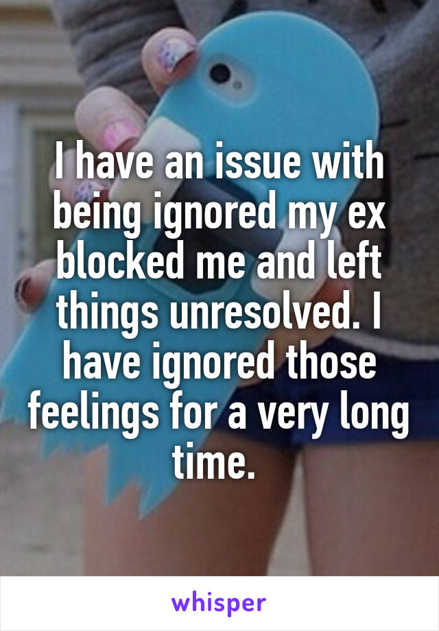 I have an issue with being ignored my ex blocked me and left things unresolved. I have ignored those feelings for a very long time. 
