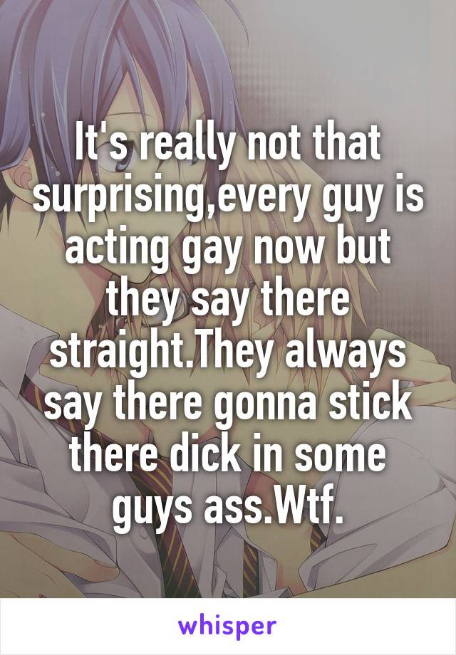 It's really not that surprising,every guy is acting gay now but they say there straight.They always say there gonna stick there dick in some guys ass.Wtf.