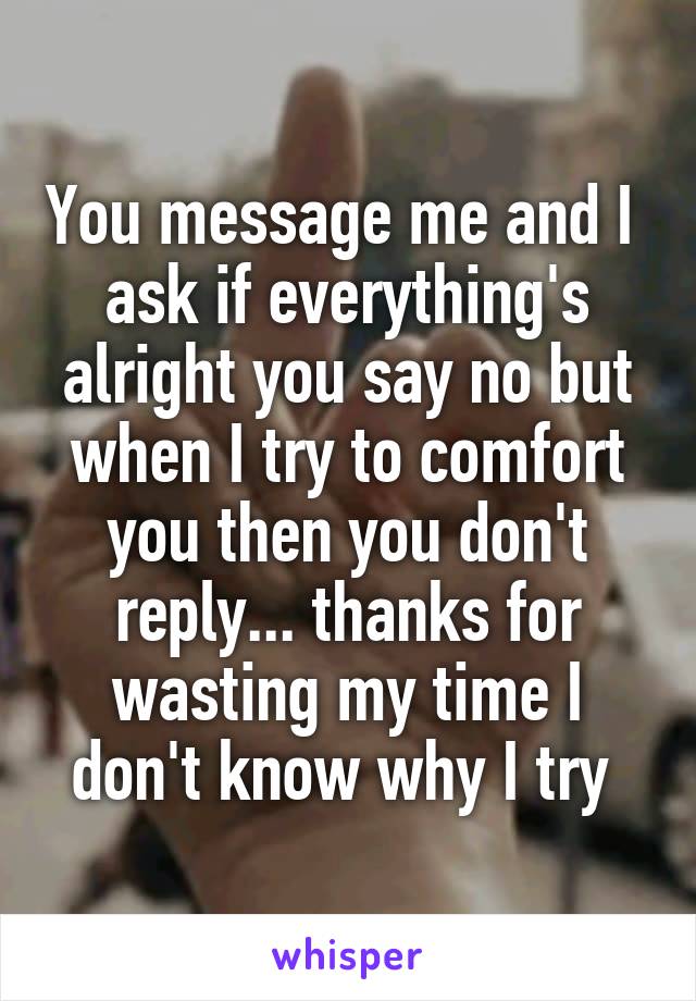 You message me and I  ask if everything's alright you say no but when I try to comfort you then you don't reply... thanks for wasting my time I don't know why I try 