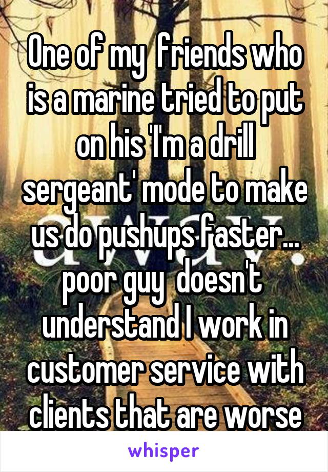 One of my  friends who is a marine tried to put on his 'I'm a drill sergeant' mode to make us do pushups faster... poor guy  doesn't  understand I work in customer service with clients that are worse