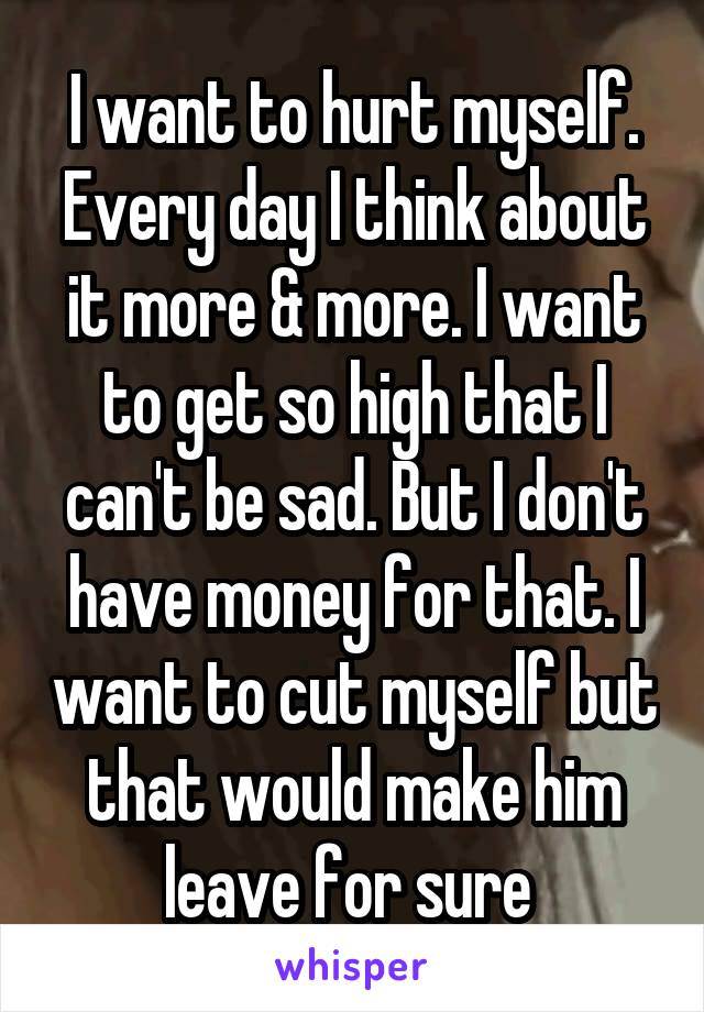 I want to hurt myself. Every day I think about it more & more. I want to get so high that I can't be sad. But I don't have money for that. I want to cut myself but that would make him leave for sure 