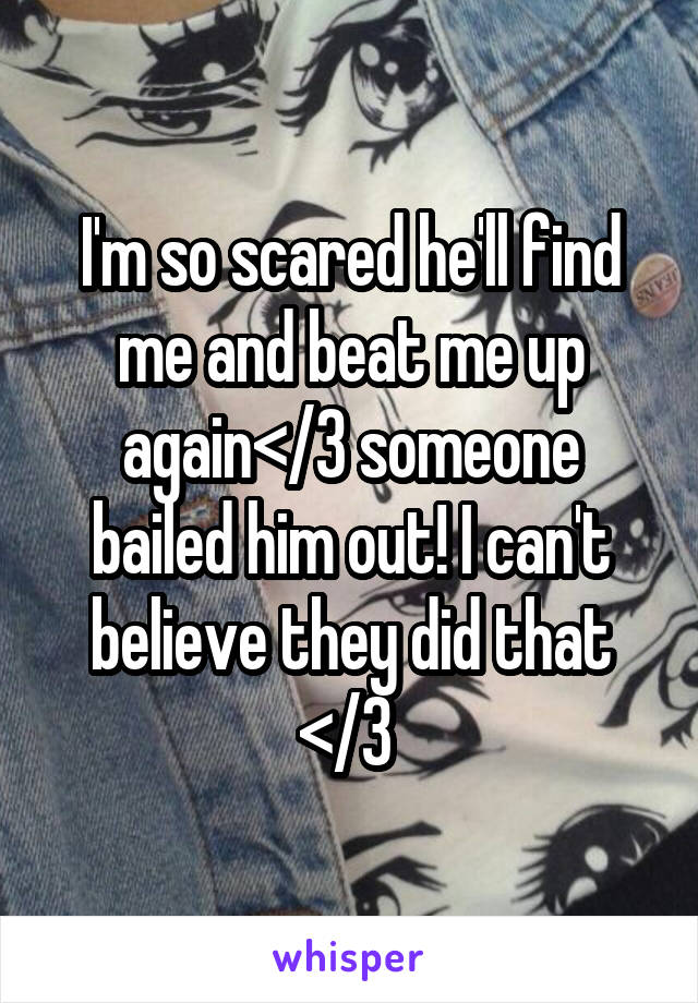 I'm so scared he'll find me and beat me up again</3 someone bailed him out! I can't believe they did that </3 
