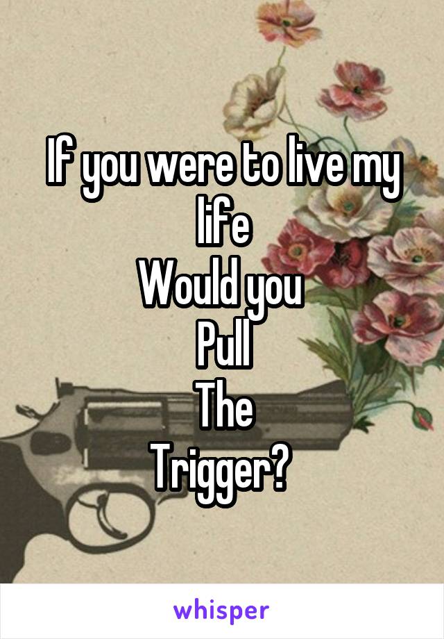 If you were to live my life
Would you 
Pull
The
Trigger? 