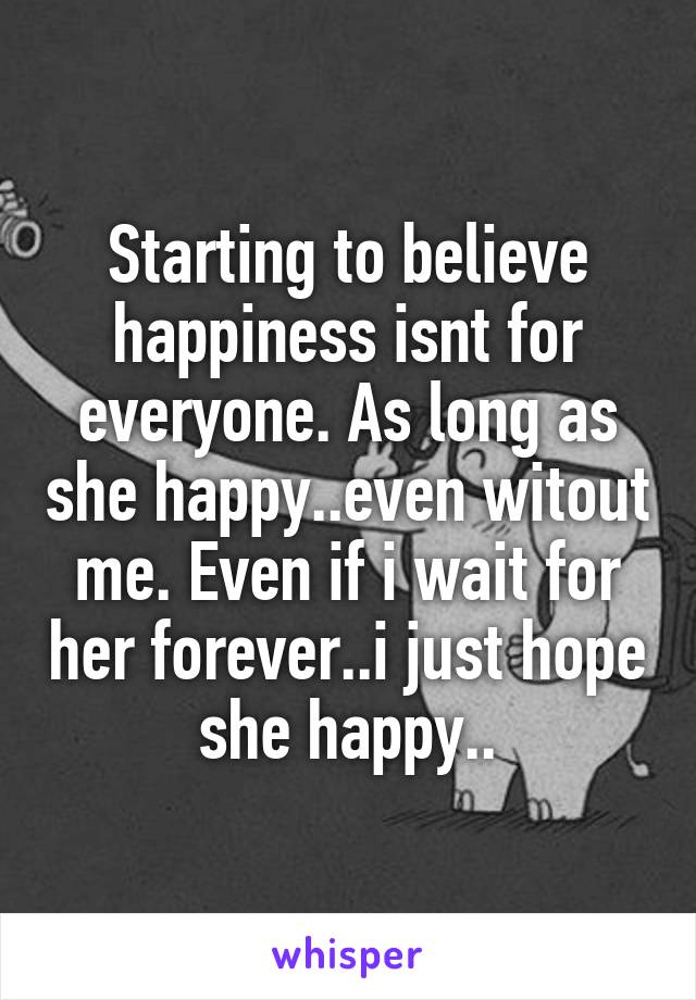 Starting to believe happiness isnt for everyone. As long as she happy..even witout me. Even if i wait for her forever..i just hope she happy..