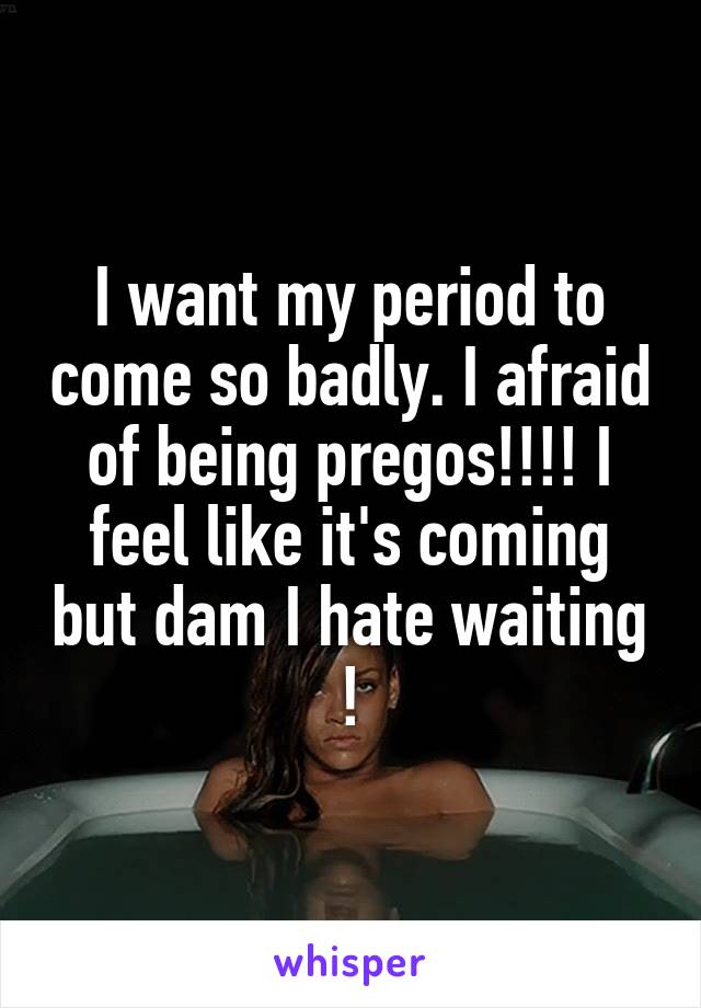 I want my period to come so badly. I afraid of being pregos!!!! I feel like it's coming but dam I hate waiting !