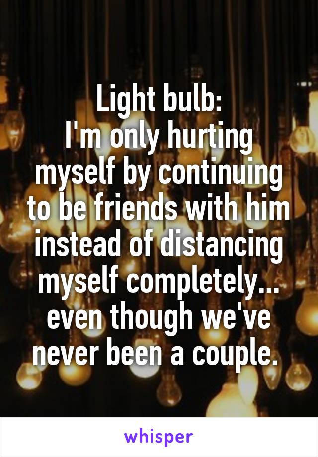 Light bulb:
I'm only hurting myself by continuing to be friends with him instead of distancing myself completely... even though we've never been a couple. 