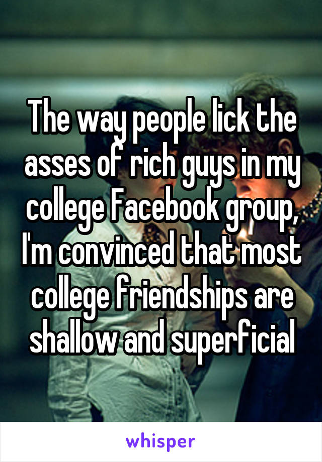The way people lick the asses of rich guys in my college Facebook group, I'm convinced that most college friendships are shallow and superficial