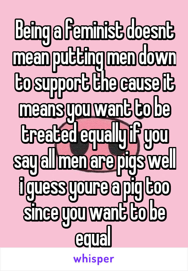 Being a feminist doesnt mean putting men down to support the cause it means you want to be treated equally if you say all men are pigs well i guess youre a pig too since you want to be equal 