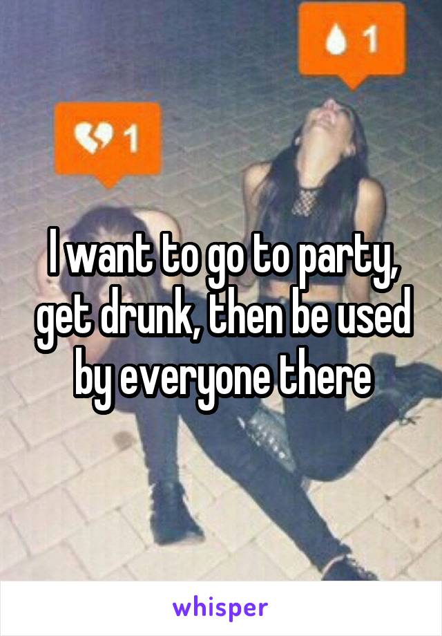 I want to go to party, get drunk, then be used by everyone there