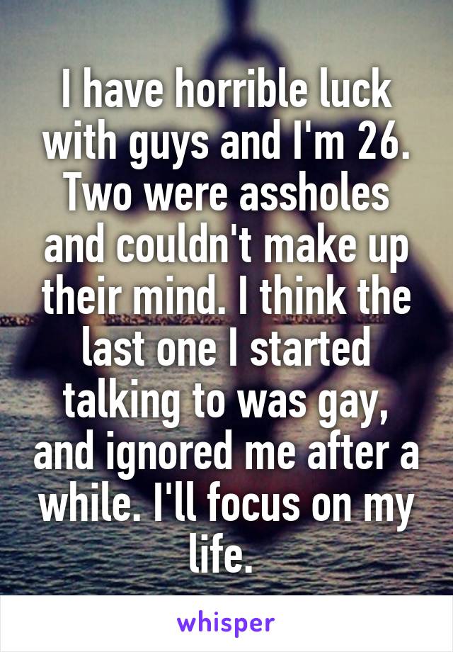 I have horrible luck with guys and I'm 26. Two were assholes and couldn't make up their mind. I think the last one I started talking to was gay, and ignored me after a while. I'll focus on my life. 