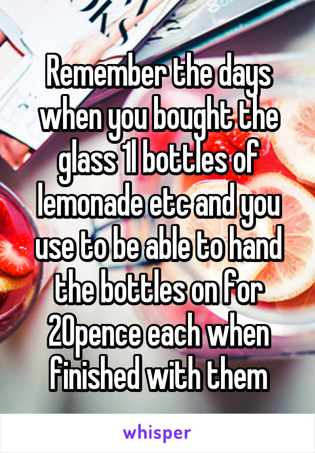 Remember the days when you bought the glass 1l bottles of lemonade etc and you use to be able to hand the bottles on for 20pence each when finished with them