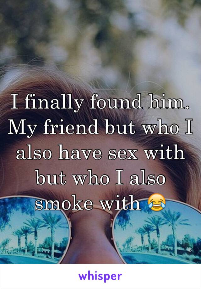 I finally found him. My friend but who I also have sex with but who I also smoke with 😂 