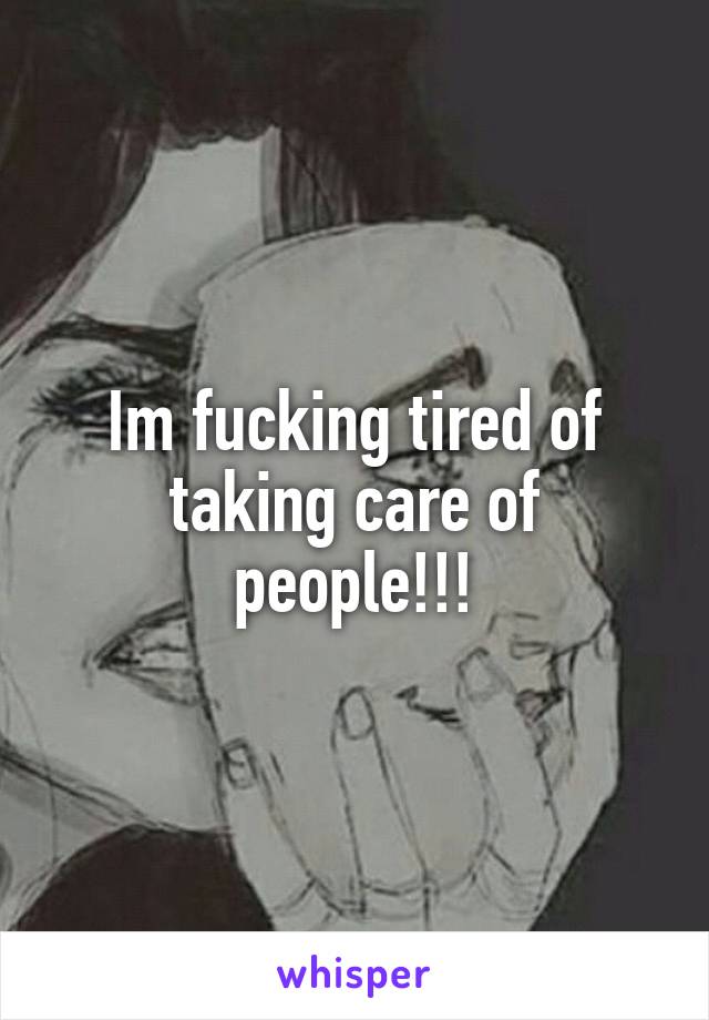 Im fucking tired of taking care of people!!!