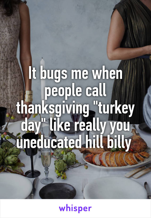 It bugs me when people call thanksgiving "turkey day" like really you uneducated hill billy 