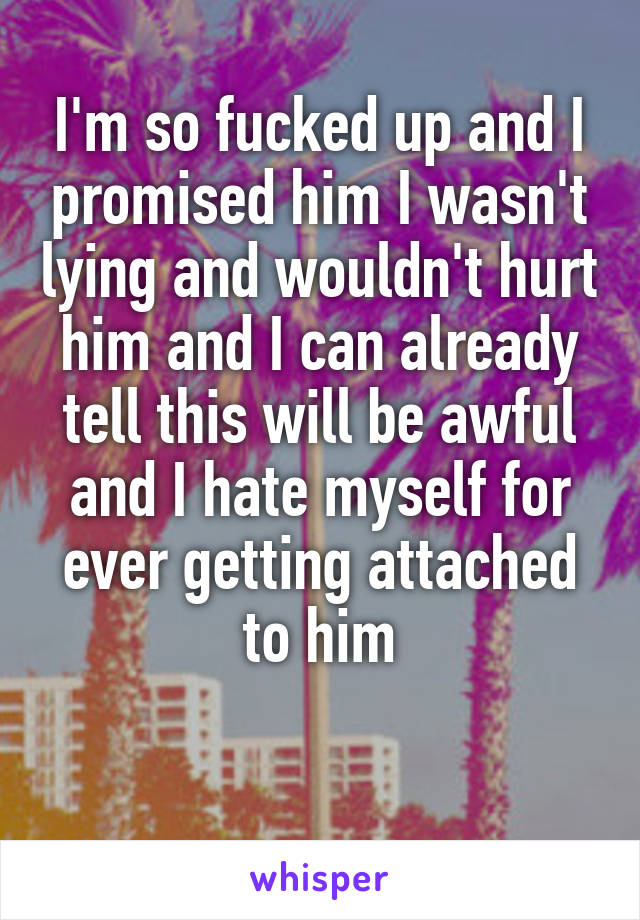 I'm so fucked up and I promised him I wasn't lying and wouldn't hurt him and I can already tell this will be awful and I hate myself for ever getting attached to him

