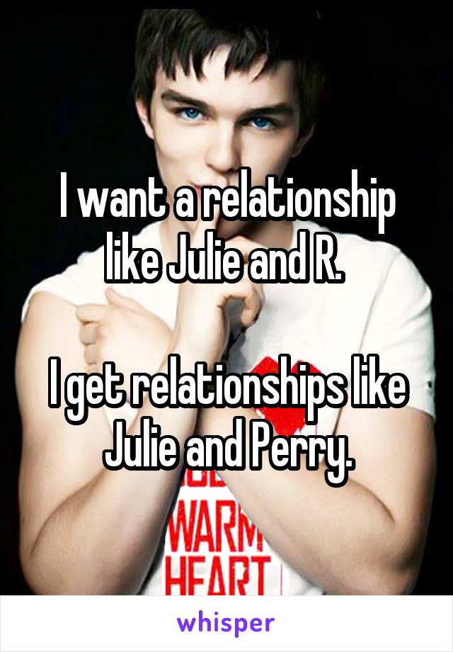 I want a relationship like Julie and R. 

I get relationships like Julie and Perry.