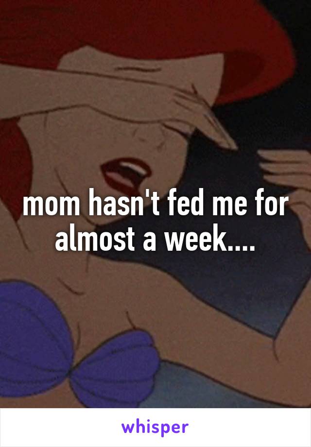 mom hasn't fed me for almost a week....