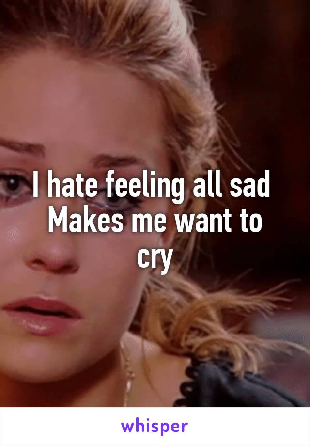 I hate feeling all sad 
Makes me want to cry