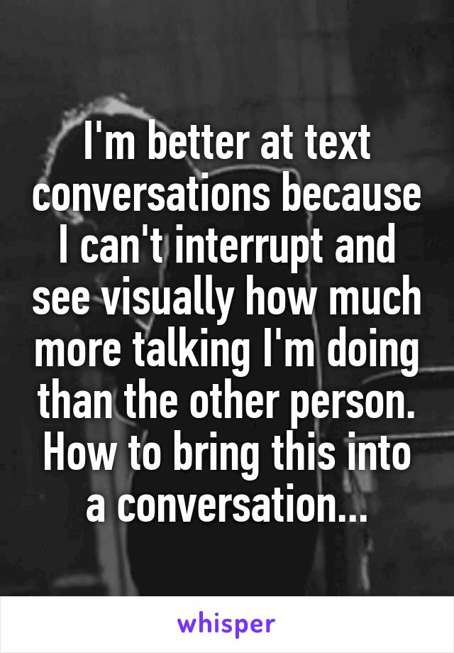 I'm better at text conversations because I can't interrupt and see visually how much more talking I'm doing than the other person. How to bring this into a conversation...