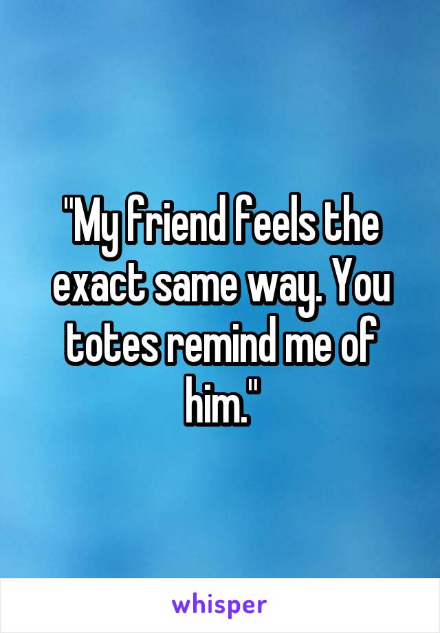 "My friend feels the exact same way. You totes remind me of him."