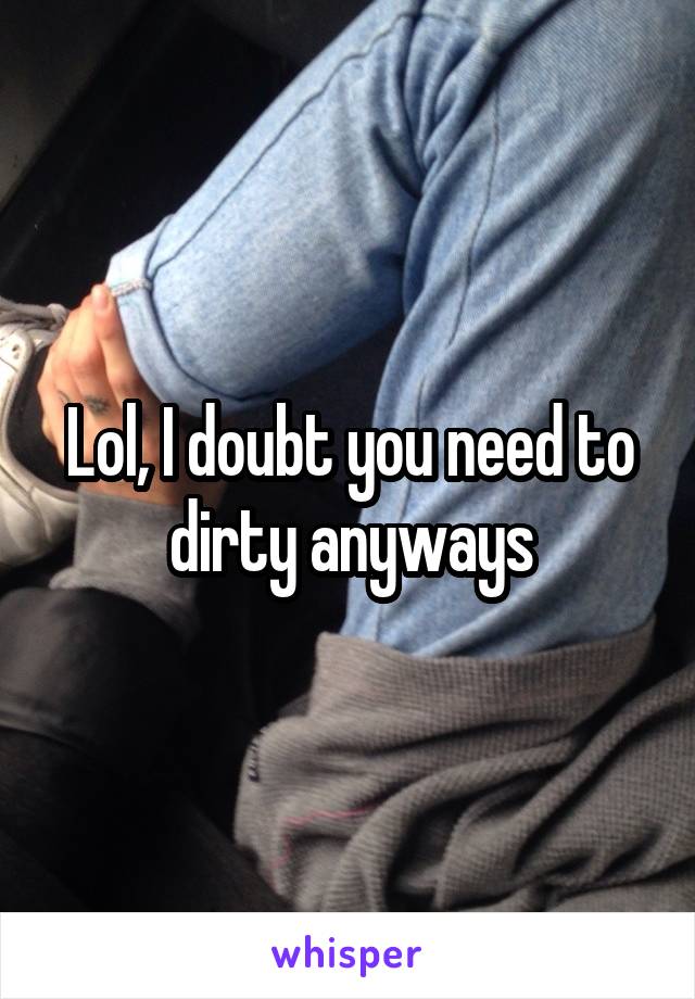 Lol, I doubt you need to dirty anyways