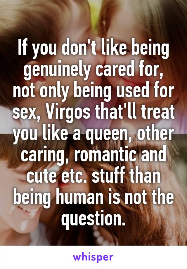 If you don't like being genuinely cared for, not only being used for sex, Virgos that'll treat you like a queen, other caring, romantic and cute etc. stuff than being human is not the question.