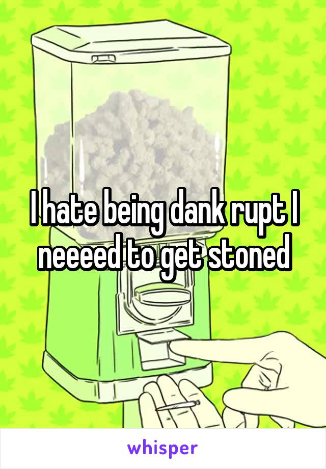 I hate being dank rupt I neeeed to get stoned