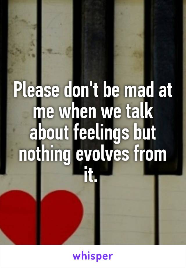 Please don't be mad at me when we talk about feelings but nothing evolves from it. 