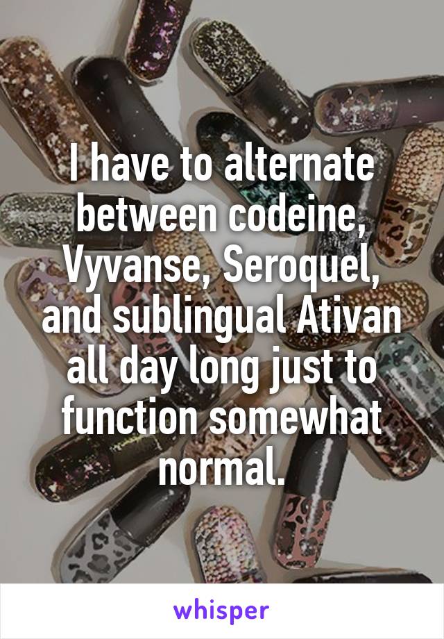 I have to alternate between codeine, Vyvanse, Seroquel, and sublingual Ativan all day long just to function somewhat normal.