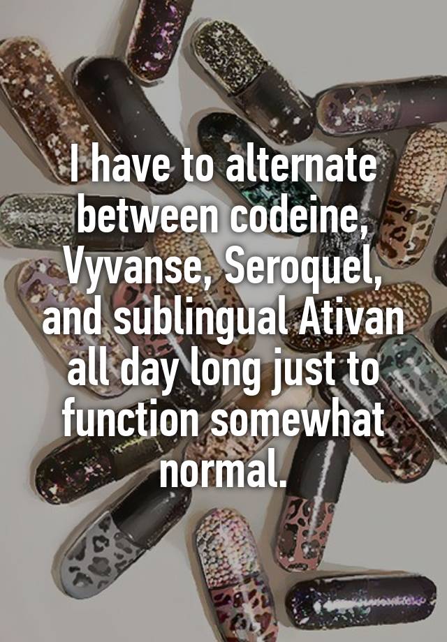 I have to alternate between codeine, Vyvanse, Seroquel, and sublingual Ativan all day long just to function somewhat normal.