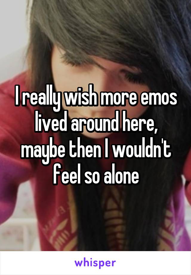 I really wish more emos lived around here, maybe then I wouldn't feel so alone