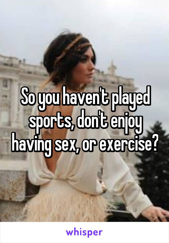 So you haven't played sports, don't enjoy having sex, or exercise?