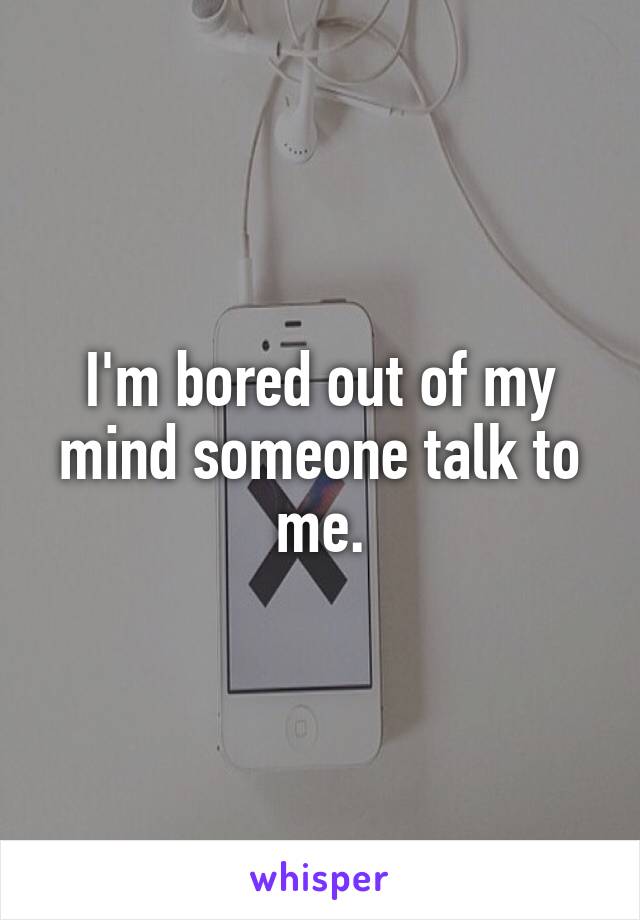 I'm bored out of my mind someone talk to me.