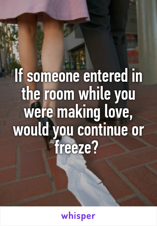 If someone entered in the room while you were making love, would you continue or freeze? 