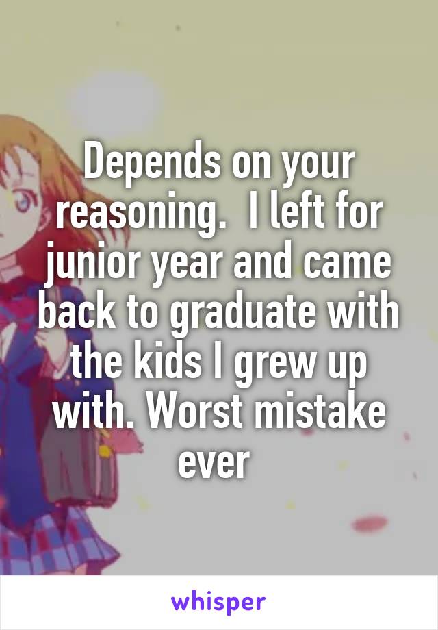 Depends on your reasoning.  I left for junior year and came back to graduate with the kids I grew up with. Worst mistake ever 