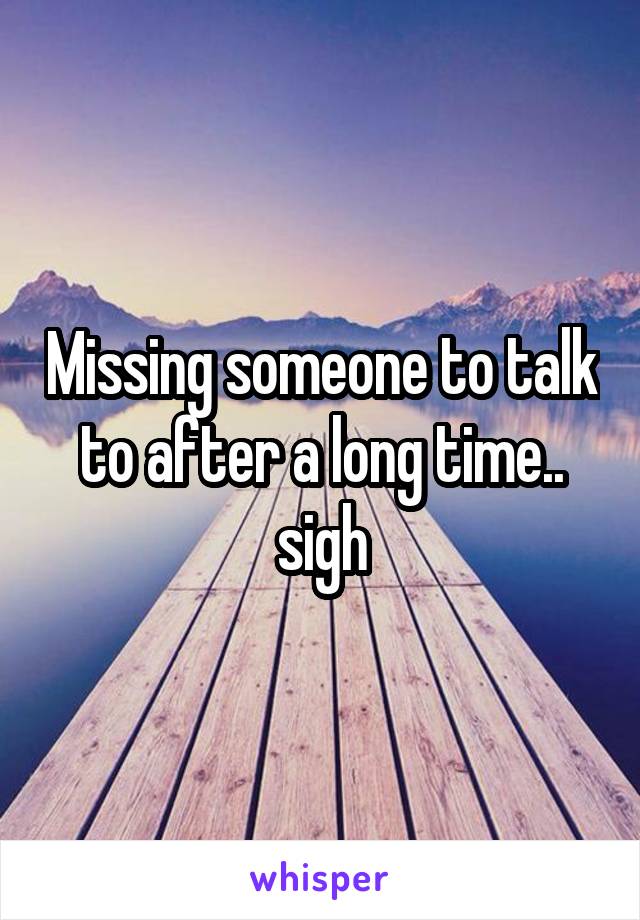 Missing someone to talk to after a long time.. sigh