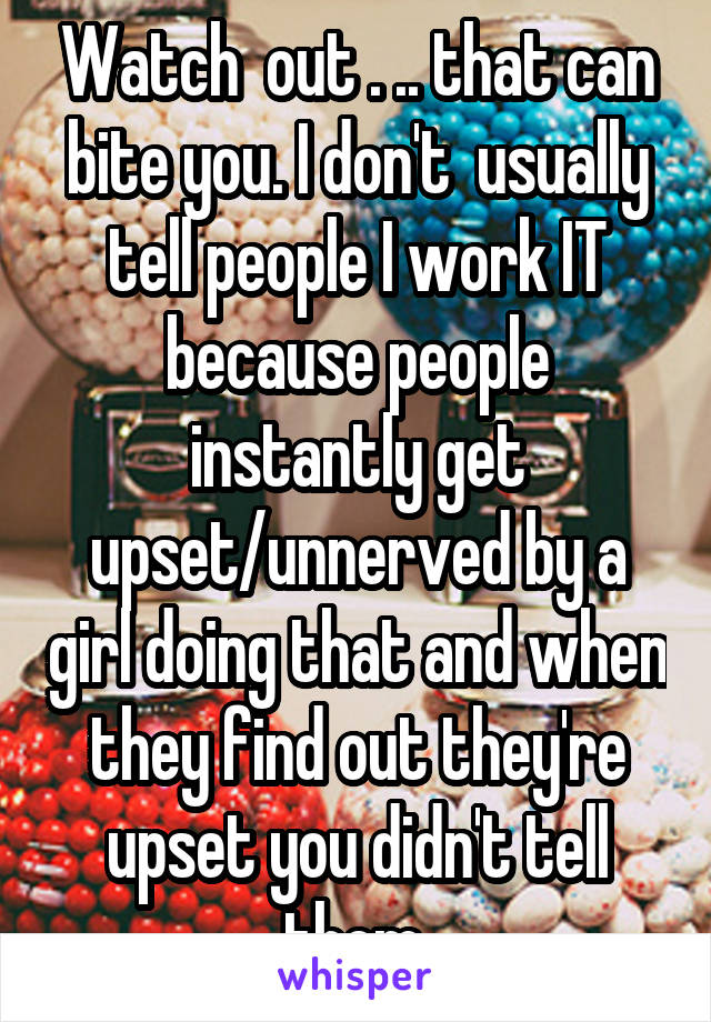 Watch  out . .. that can bite you. I don't  usually tell people I work IT because people instantly get upset/unnerved by a girl doing that and when they find out they're upset you didn't tell them 