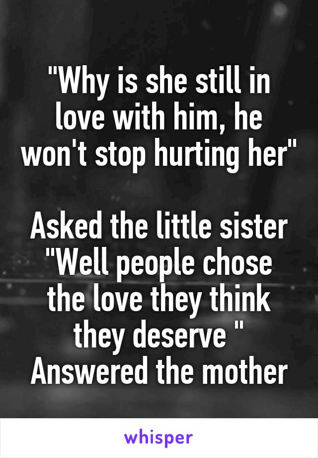 "Why is she still in love with him, he won't stop hurting her" 
Asked the little sister
"Well people chose the love they think they deserve "
Answered the mother