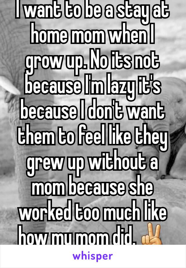 I want to be a stay at home mom when I grow up. No its not because I'm lazy it's because I don't want them to feel like they grew up without a mom because she worked too much like how my mom did.✌✌✌