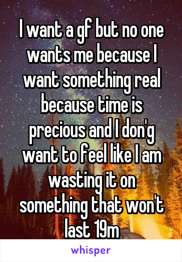 I want a gf but no one wants me because I want something real because time is precious and I don'g want to feel like I am wasting it on something that won't last 19m
