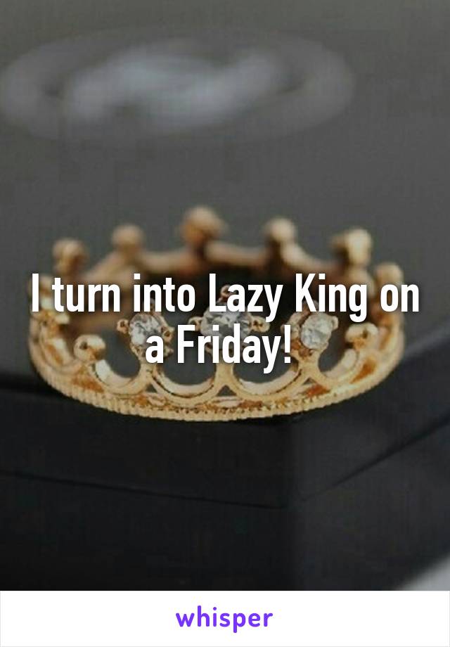 I turn into Lazy King on a Friday! 