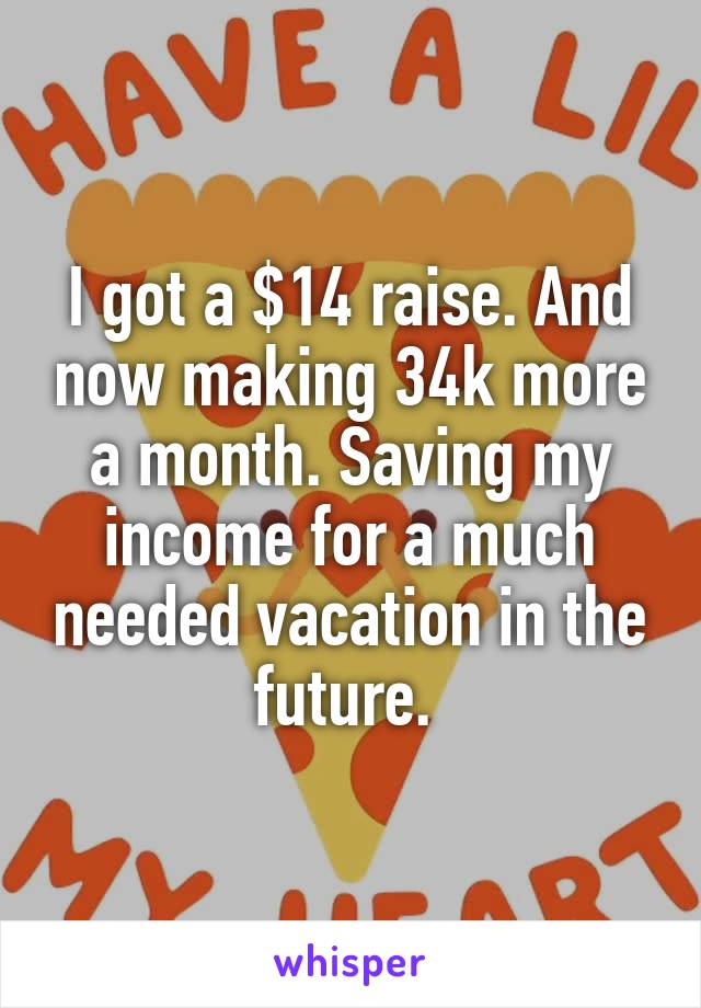 I got a $14 raise. And now making 34k more a month. Saving my income for a much needed vacation in the future. 