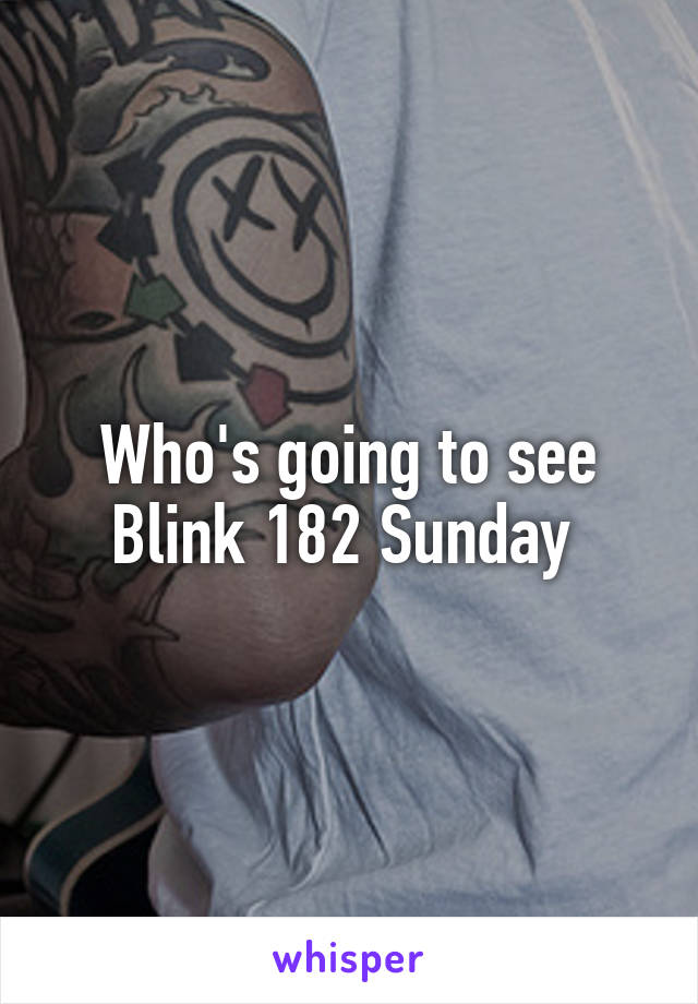 Who's going to see Blink 182 Sunday 