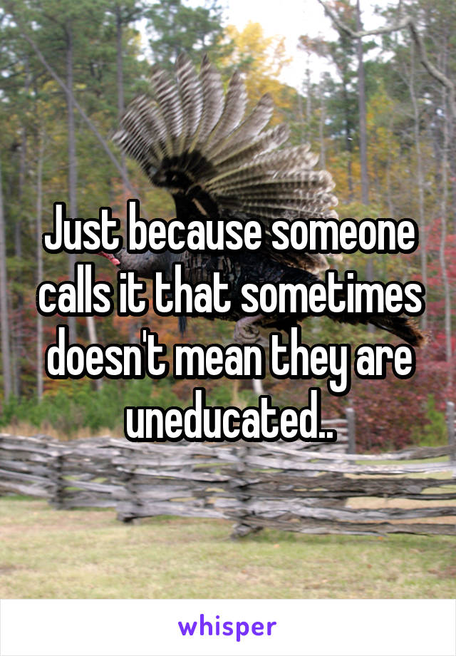 Just because someone calls it that sometimes doesn't mean they are uneducated..