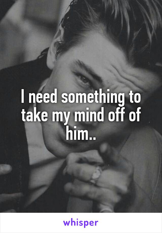 I need something to take my mind off of him..